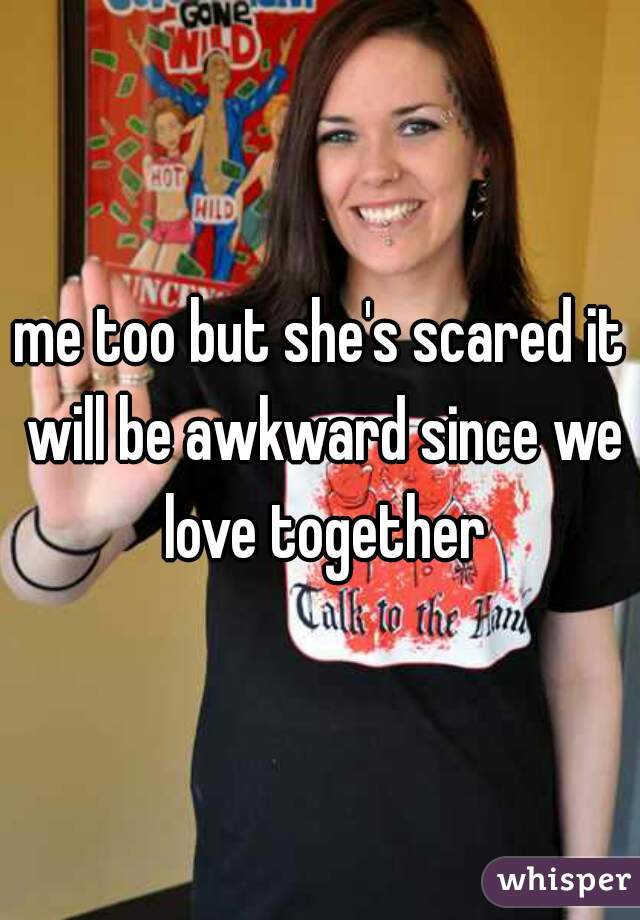 me too but she's scared it will be awkward since we love together