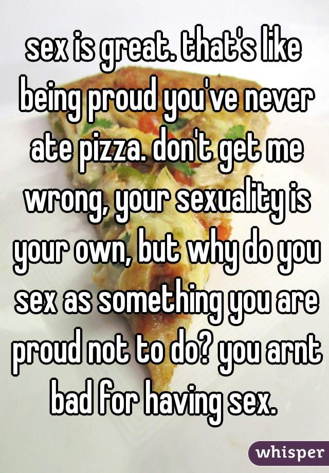 sex is great. that's like being proud you've never ate pizza. don't get me wrong, your sexuality is your own, but why do you sex as something you are proud not to do? you arnt bad for having sex. 