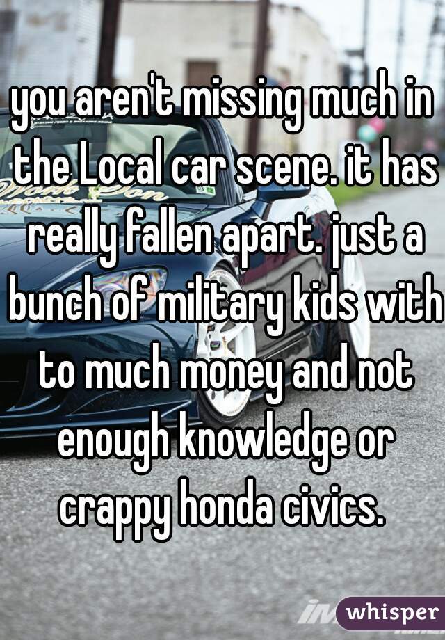 you aren't missing much in the Local car scene. it has really fallen apart. just a bunch of military kids with to much money and not enough knowledge or crappy honda civics. 