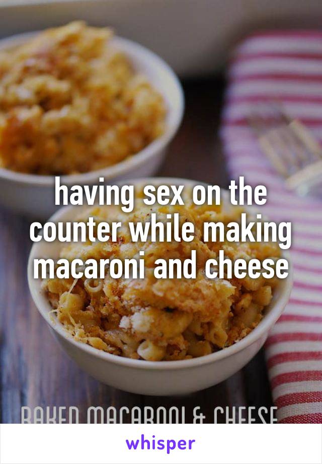 having sex on the counter while making macaroni and cheese