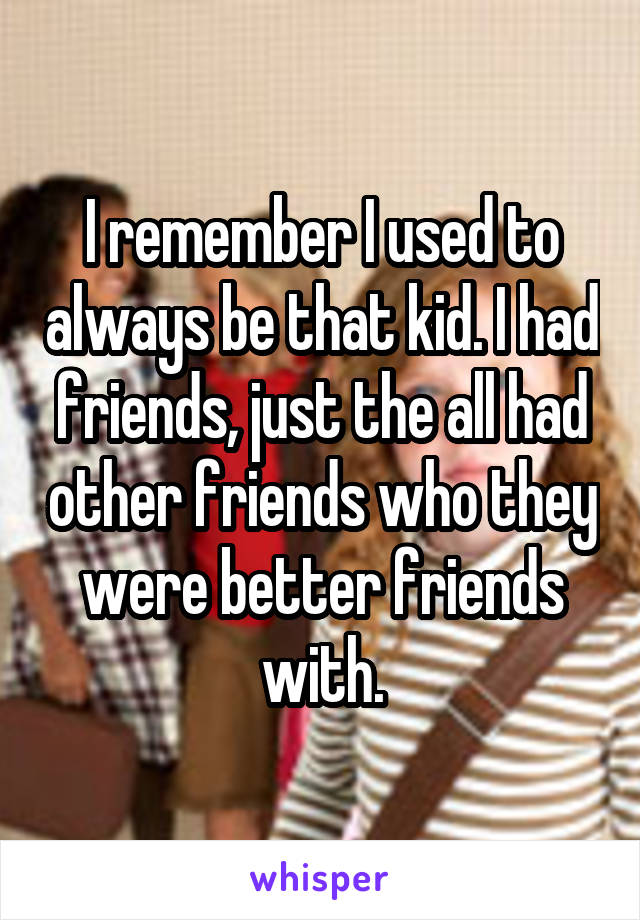 I remember I used to always be that kid. I had friends, just the all had other friends who they were better friends with.