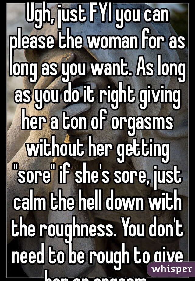 Ugh, just FYI you can please the woman for as long as you want. As long as you do it right giving her a ton of orgasms without her getting "sore" if she's sore, just calm the hell down with the roughness. You don't need to be rough to give her an orgasm.