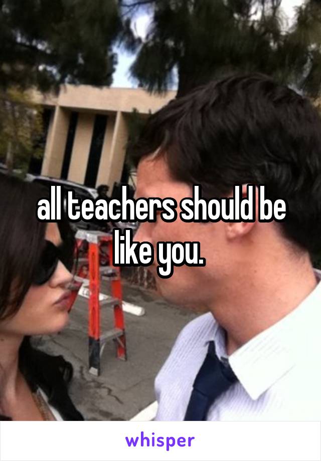 all teachers should be like you. 