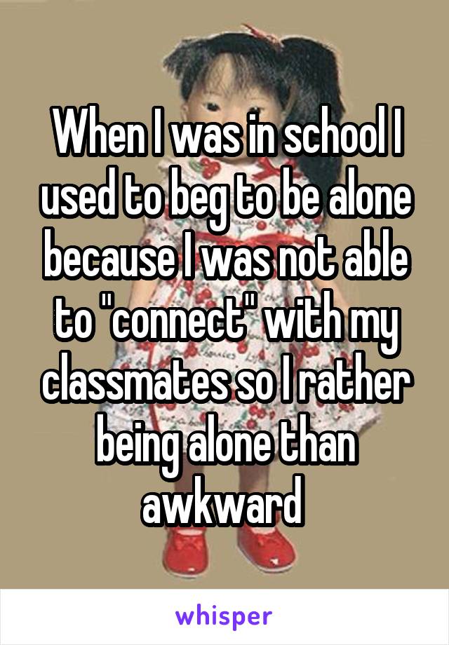 When I was in school I used to beg to be alone because I was not able to "connect" with my classmates so I rather being alone than awkward 