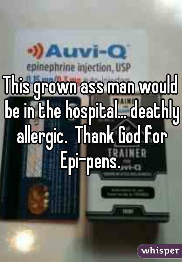 This grown ass man would be in the hospital... deathly allergic.  Thank God for Epi-pens. 