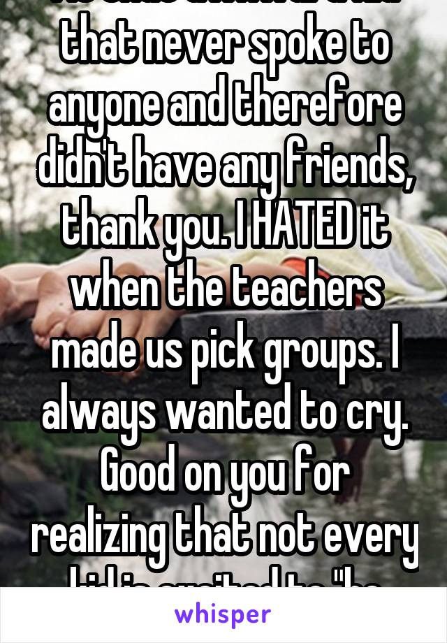 As that awkward kid that never spoke to anyone and therefore didn't have any friends, thank you. I HATED it when the teachers made us pick groups. I always wanted to cry. Good on you for realizing that not every kid is excited to "be with their friends". 