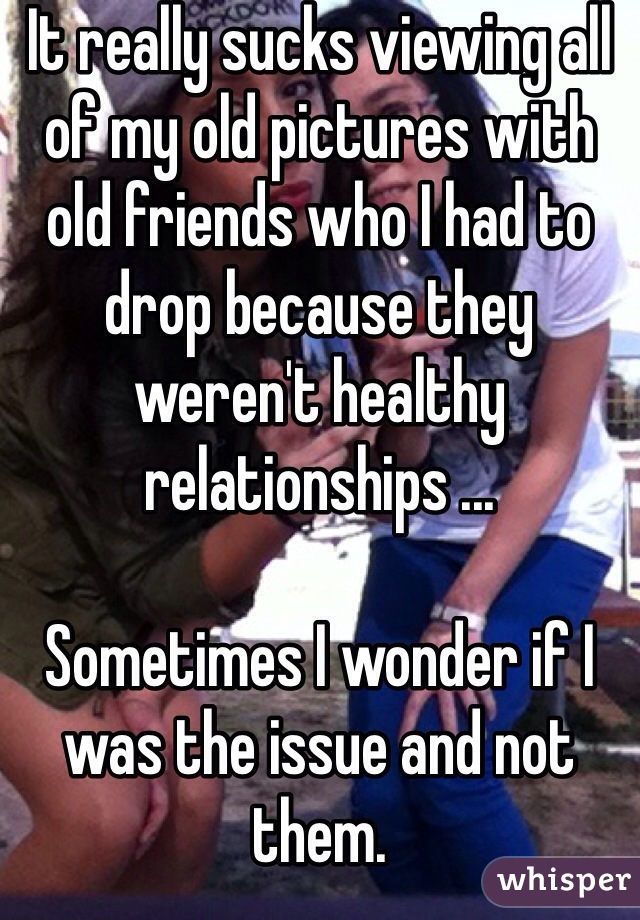 It really sucks viewing all of my old pictures with old friends who I had to drop because they weren't healthy relationships ...

Sometimes I wonder if I was the issue and not them.