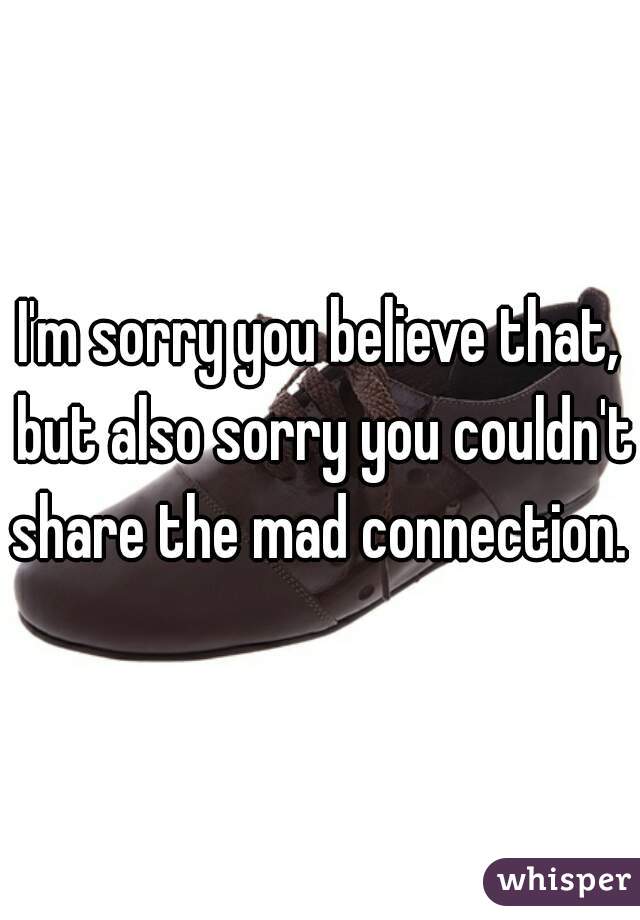 I'm sorry you believe that, but also sorry you couldn't share the mad connection.  