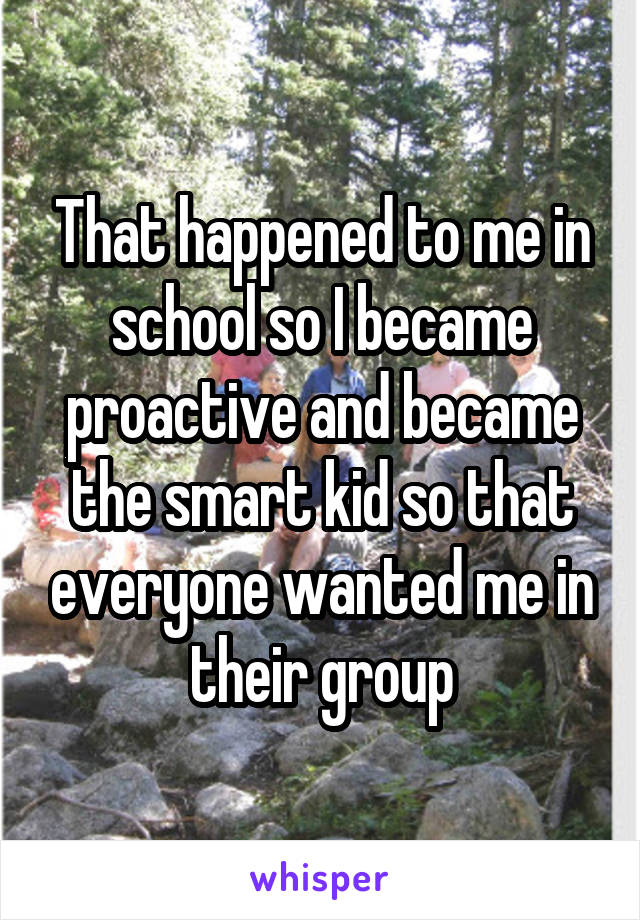 That happened to me in school so I became proactive and became the smart kid so that everyone wanted me in their group