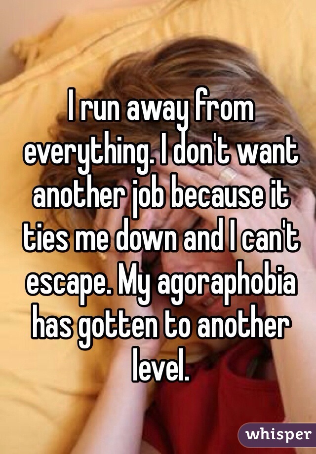 I run away from everything. I don't want another job because it ties me down and I can't escape. My agoraphobia has gotten to another level. 