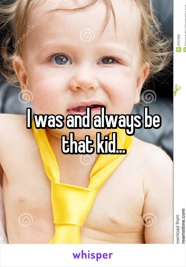 I was and always be that kid...