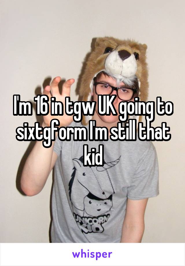 I'm 16 in tgw UK going to sixtgform I'm still that kid