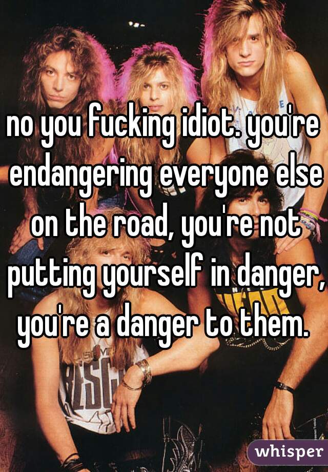 no you fucking idiot. you're endangering everyone else on the road, you're not putting yourself in danger, you're a danger to them. 