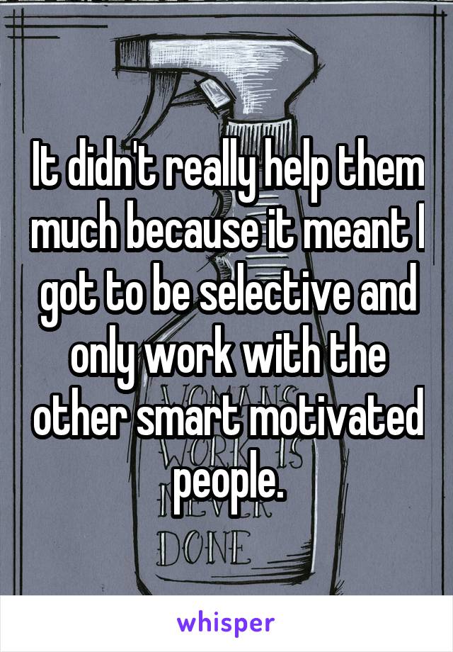 It didn't really help them much because it meant I got to be selective and only work with the other smart motivated people.