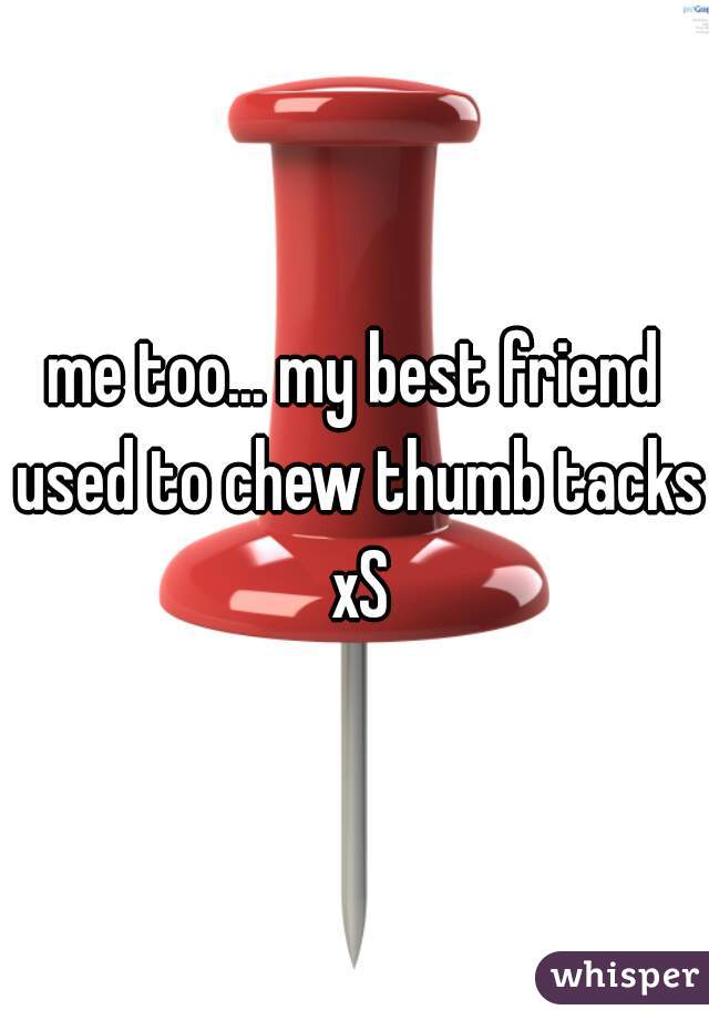 me too... my best friend used to chew thumb tacks xS