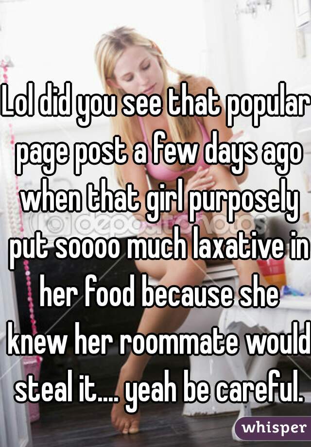 Lol did you see that popular page post a few days ago when that girl purposely put soooo much laxative in her food because she knew her roommate would steal it.... yeah be careful.