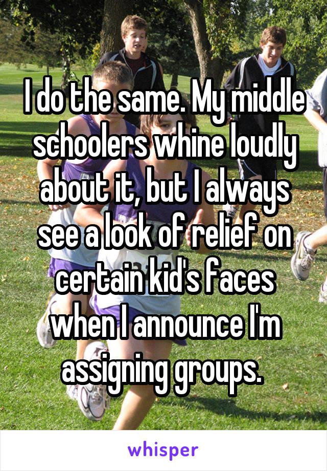 I do the same. My middle schoolers whine loudly about it, but I always see a look of relief on certain kid's faces when I announce I'm assigning groups. 