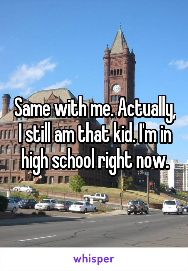 Same with me. Actually, I still am that kid. I'm in high school right now.