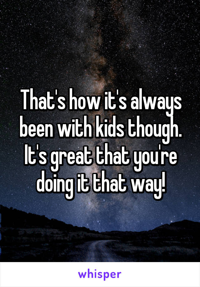 That's how it's always been with kids though. It's great that you're doing it that way!