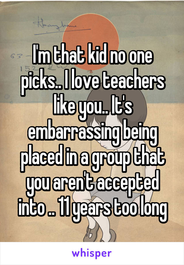 I'm that kid no one picks.. I love teachers like you.. It's embarrassing being placed in a group that you aren't accepted into .. 11 years too long