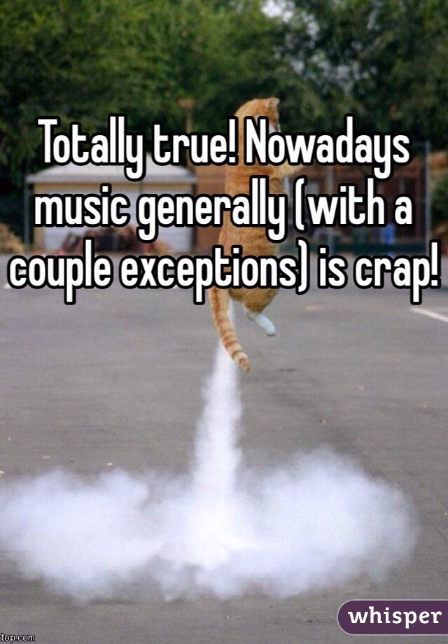 Totally true! Nowadays music generally (with a couple exceptions) is crap!