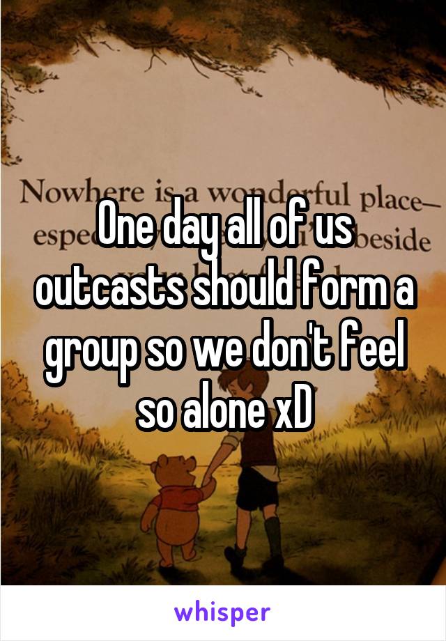 One day all of us outcasts should form a group so we don't feel so alone xD