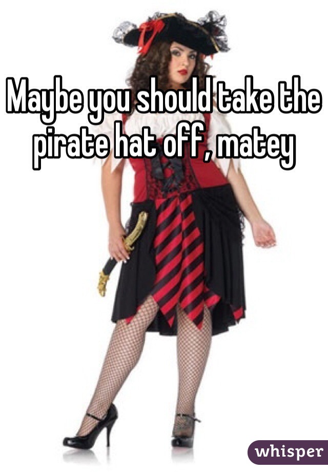 Maybe you should take the pirate hat off, matey 