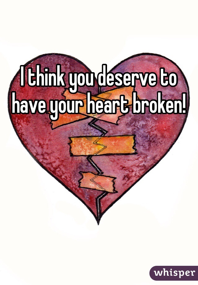 I think you deserve to have your heart broken!
