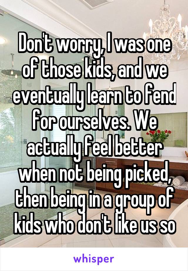 Don't worry, I was one of those kids, and we eventually learn to fend for ourselves. We actually feel better when not being picked, then being in a group of kids who don't like us so