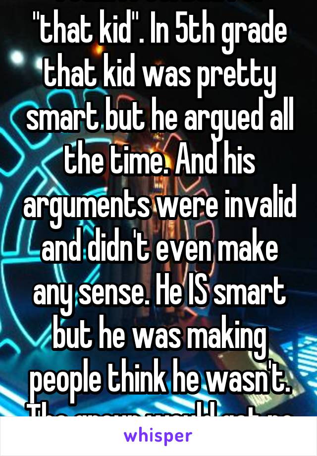 Yeah. I feel bad for "that kid". In 5th grade that kid was pretty smart but he argued all the time. And his arguments were invalid and didn't even make any sense. He IS smart but he was making people think he wasn't. The group would get no where. 
