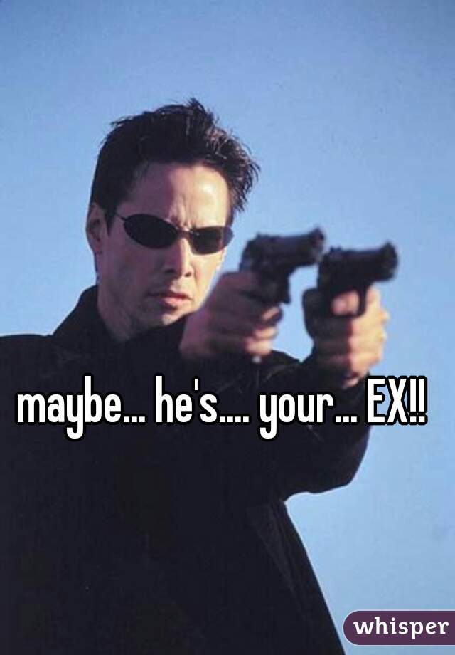 maybe... he's.... your... EX!!