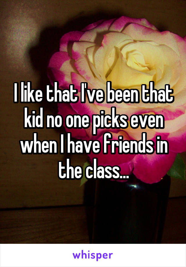 I like that I've been that kid no one picks even when I have friends in the class...