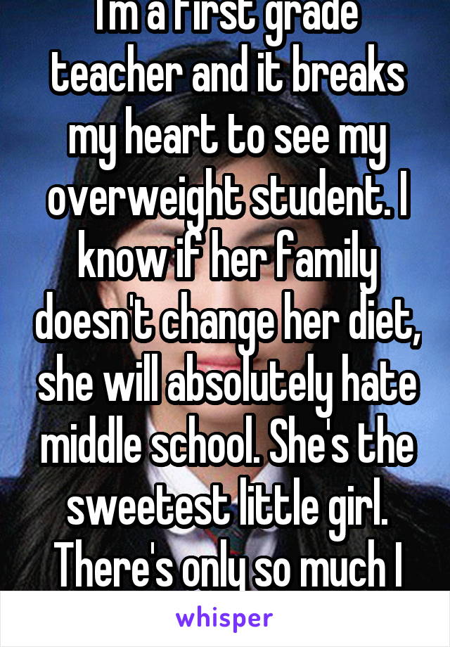 I'm a first grade teacher and it breaks my heart to see my overweight student. I know if her family doesn't change her diet, she will absolutely hate middle school. She's the sweetest little girl. There's only so much I can do on my part.