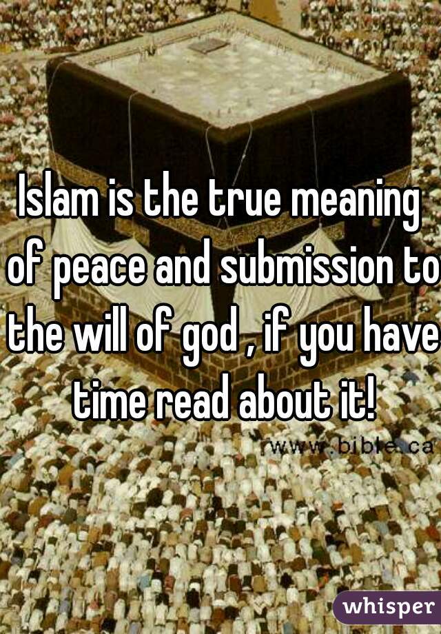 Islam is the true meaning of peace and submission to the will of god , if you have time read about it!