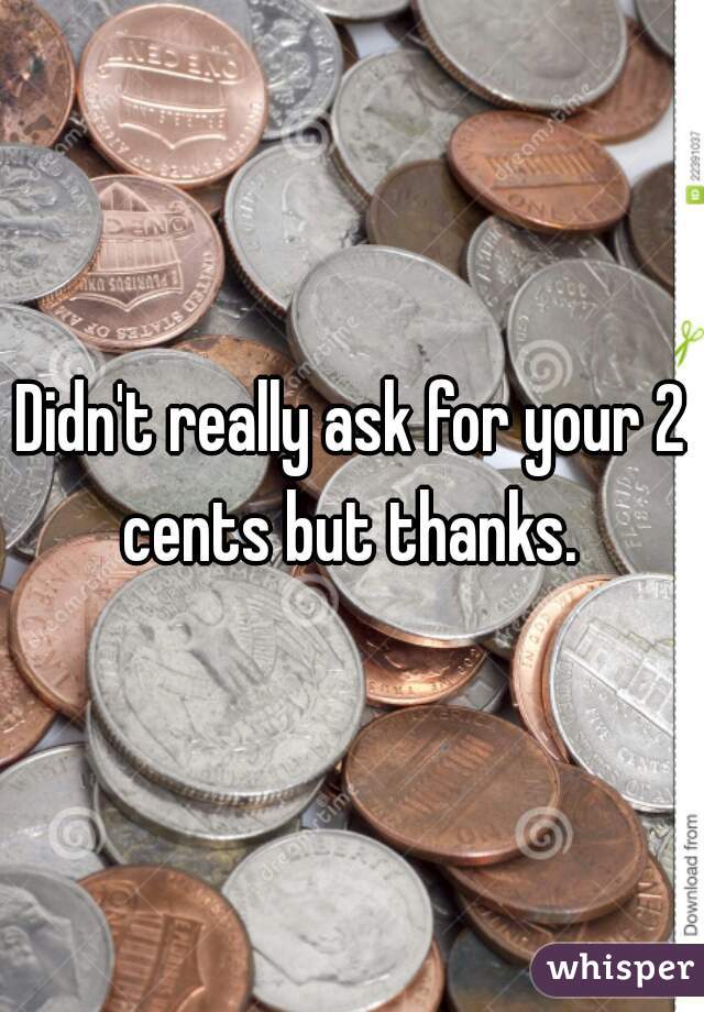 Didn't really ask for your 2 cents but thanks. 