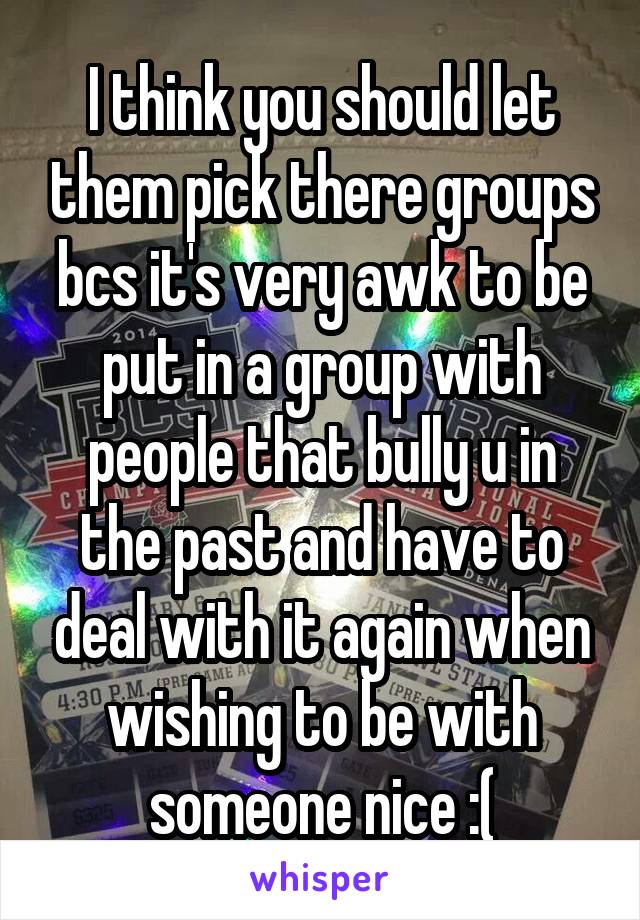 I think you should let them pick there groups bcs it's very awk to be put in a group with people that bully u in the past and have to deal with it again when wishing to be with someone nice :(