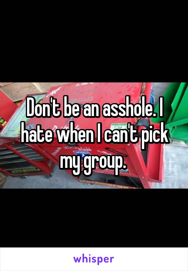 Don't be an asshole. I hate when I can't pick my group. 
