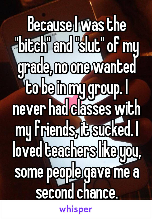 Because I was the "bitch" and "slut" of my grade, no one wanted to be in my group. I never had classes with my friends, it sucked. I loved teachers like you, some people gave me a second chance.