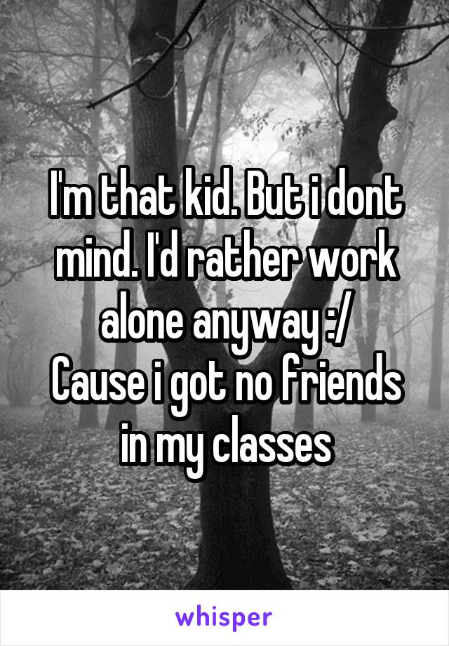 I'm that kid. But i dont mind. I'd rather work alone anyway :/
Cause i got no friends in my classes