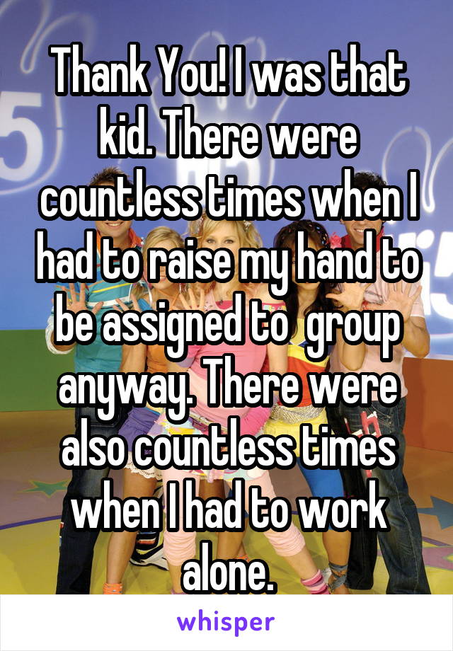 Thank You! I was that kid. There were countless times when I had to raise my hand to be assigned to  group anyway. There were also countless times when I had to work alone.