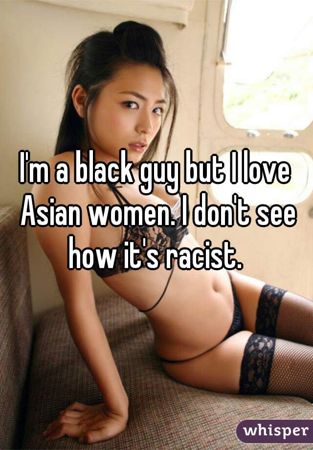 I'm a black guy but I love Asian women. I don't see how it's racist. 