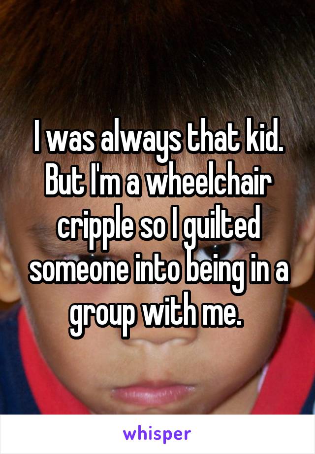 I was always that kid. But I'm a wheelchair cripple so I guilted someone into being in a group with me. 