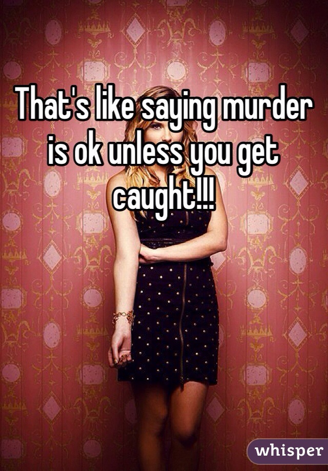 That's like saying murder is ok unless you get caught!!!