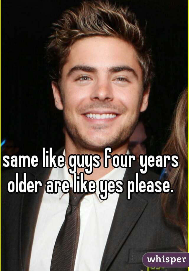 same like guys four years older are like yes please. 