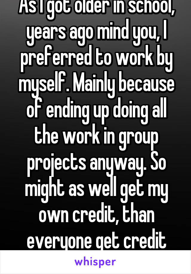 As I got older in school, years ago mind you, I preferred to work by myself. Mainly because of ending up doing all the work in group projects anyway. So might as well get my own credit, than everyone get credit for what I did. 