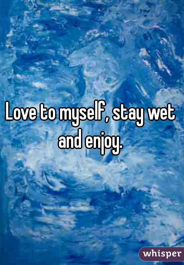 Love to myself, stay wet and enjoy. 