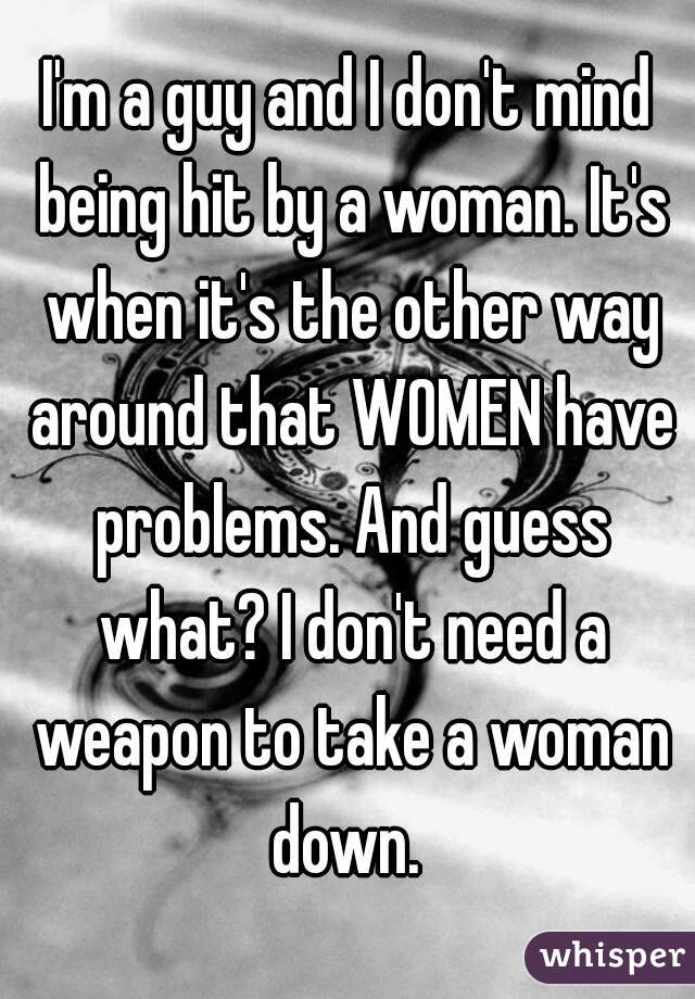 I'm a guy and I don't mind being hit by a woman. It's when it's the other way around that WOMEN have problems. And guess what? I don't need a weapon to take a woman down. 