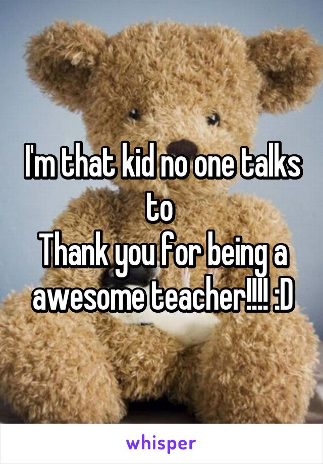 I'm that kid no one talks to 
Thank you for being a awesome teacher!!!! :D
