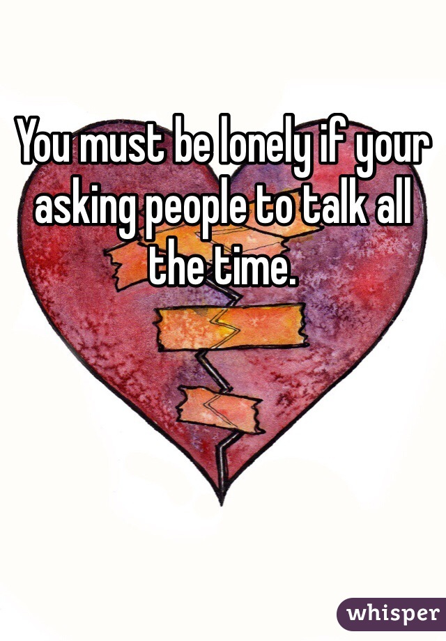 You must be lonely if your asking people to talk all the time. 