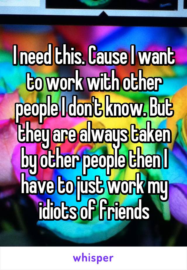 I need this. Cause I want to work with other people I don't know. But they are always taken by other people then I have to just work my idiots of friends